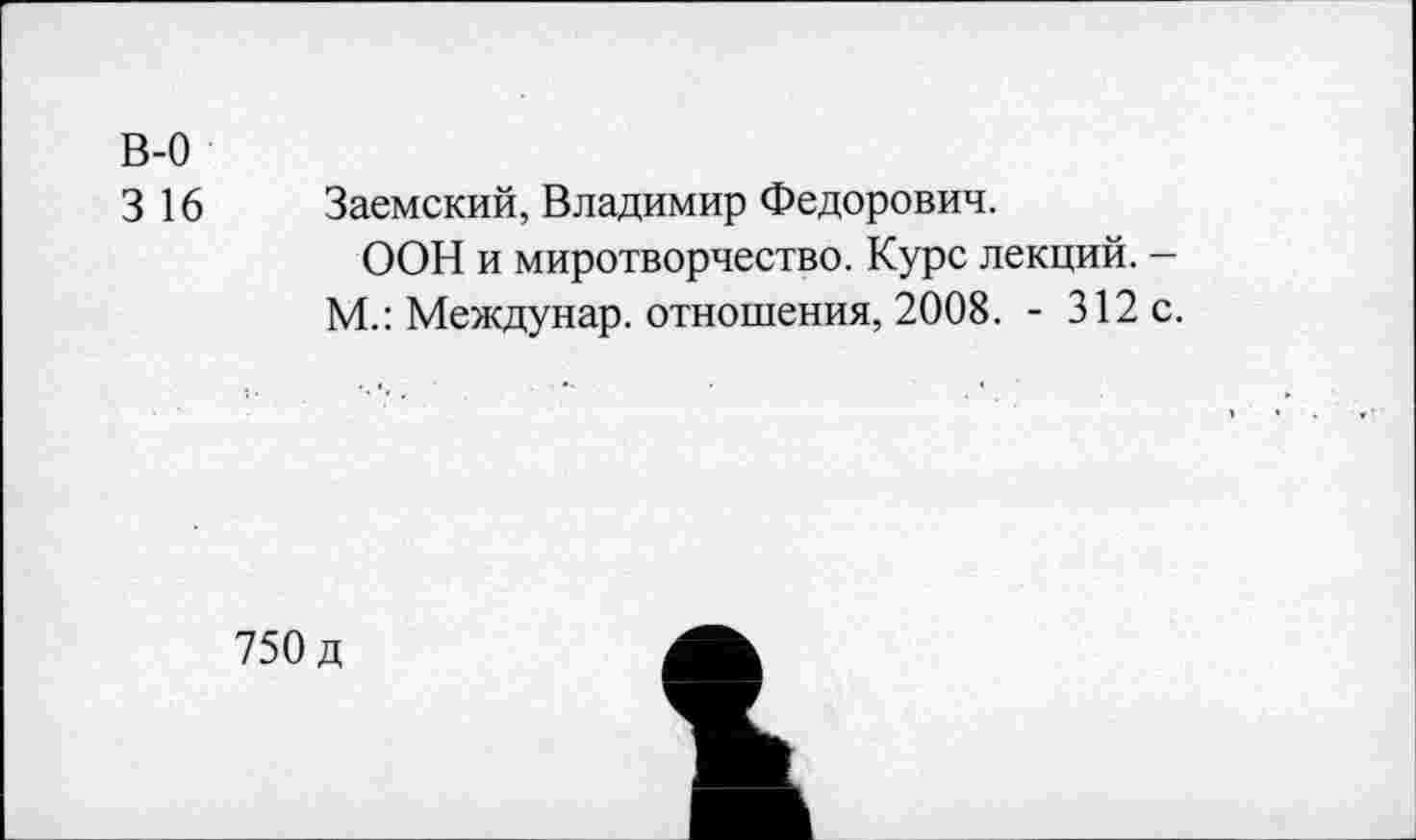 ﻿В-0
3 16 Заемский, Владимир Федорович.
ООН и миротворчество. Курс лекций. -М.: Междунар. отношения, 2008. - 312 с.
750 д